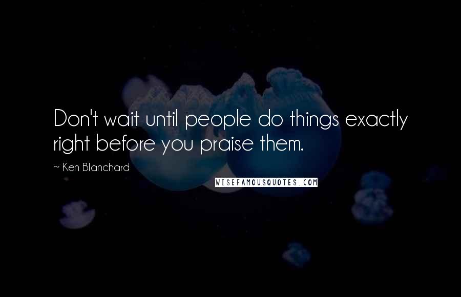 Ken Blanchard Quotes: Don't wait until people do things exactly right before you praise them.