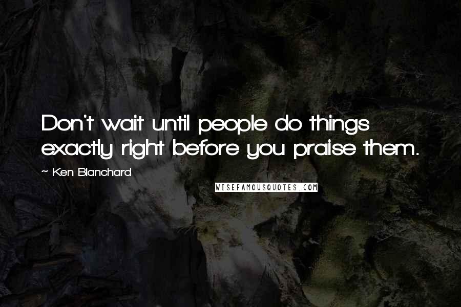 Ken Blanchard Quotes: Don't wait until people do things exactly right before you praise them.