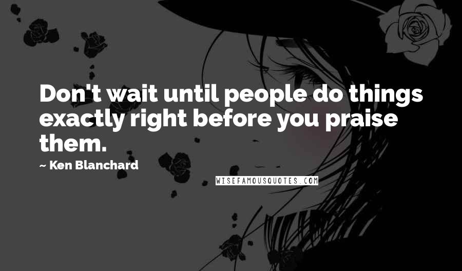 Ken Blanchard Quotes: Don't wait until people do things exactly right before you praise them.