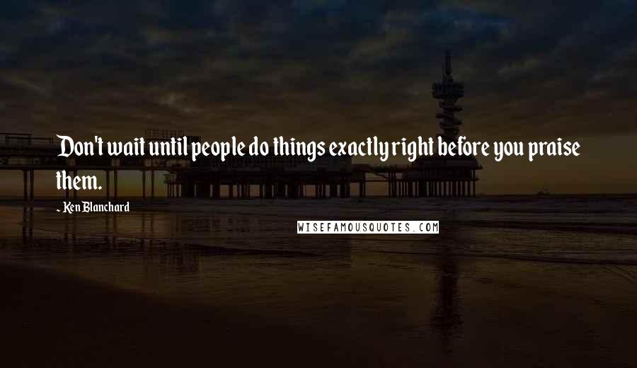 Ken Blanchard Quotes: Don't wait until people do things exactly right before you praise them.