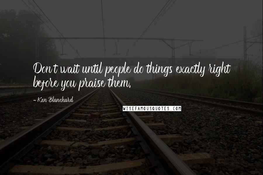 Ken Blanchard Quotes: Don't wait until people do things exactly right before you praise them.