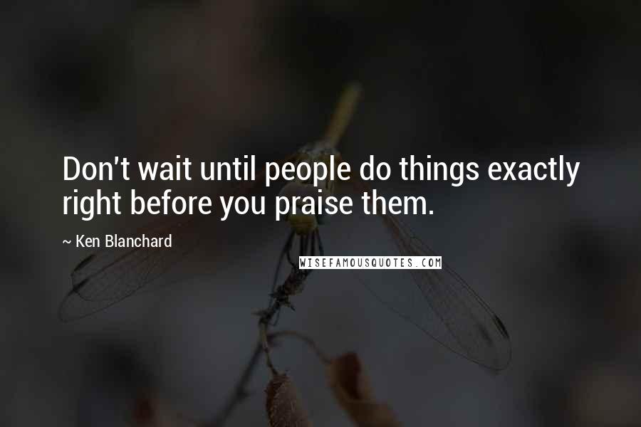 Ken Blanchard Quotes: Don't wait until people do things exactly right before you praise them.