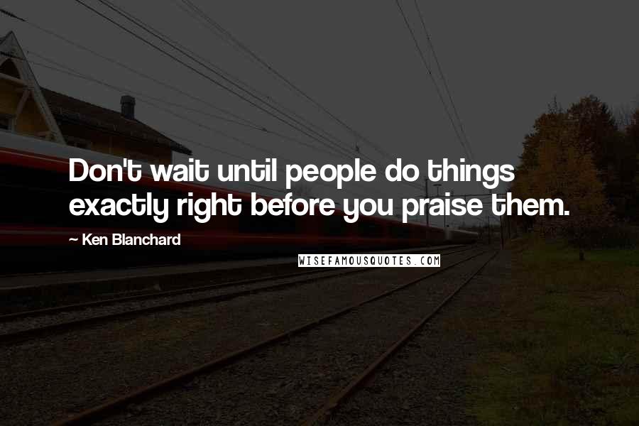 Ken Blanchard Quotes: Don't wait until people do things exactly right before you praise them.