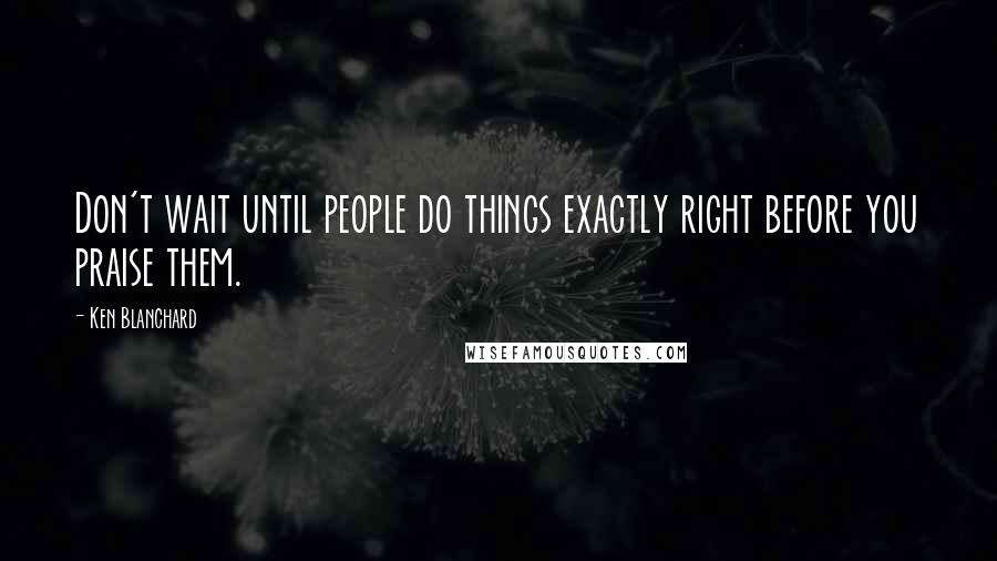 Ken Blanchard Quotes: Don't wait until people do things exactly right before you praise them.