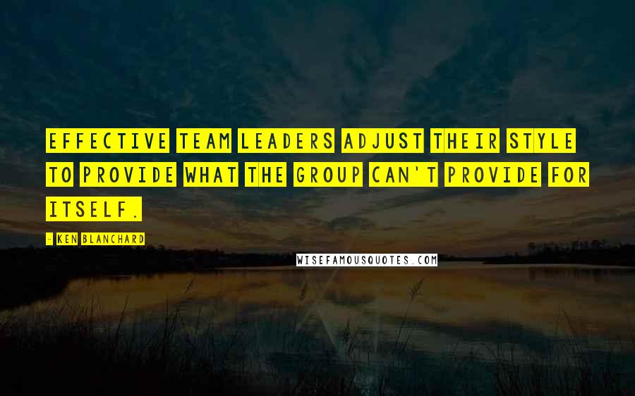 Ken Blanchard Quotes: Effective team leaders adjust their style to provide what the group can't provide for itself.