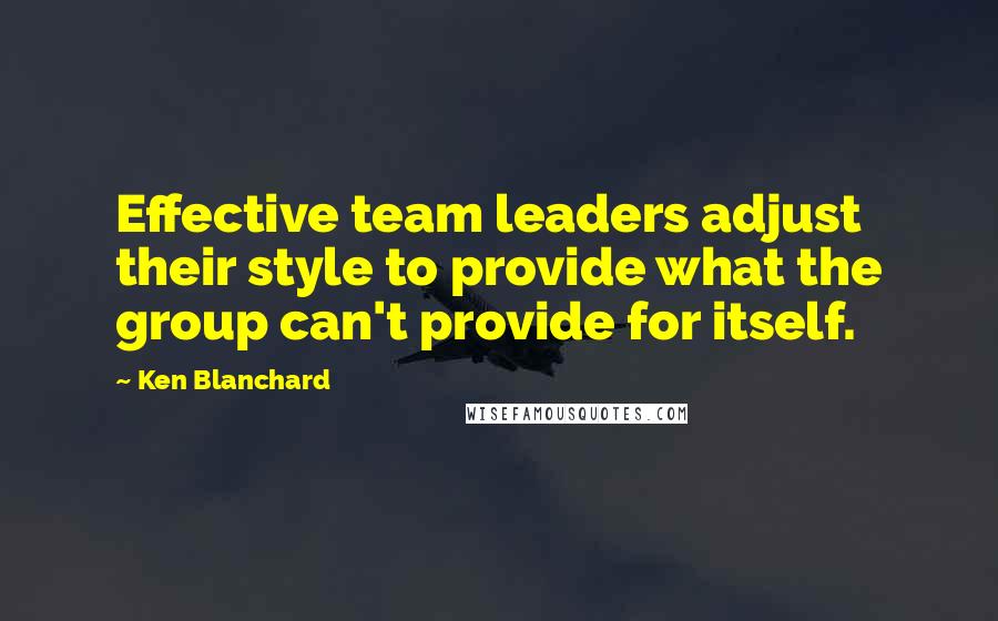 Ken Blanchard Quotes: Effective team leaders adjust their style to provide what the group can't provide for itself.