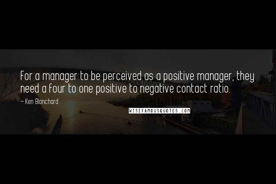 Ken Blanchard Quotes: For a manager to be perceived as a positive manager, they need a four to one positive to negative contact ratio.