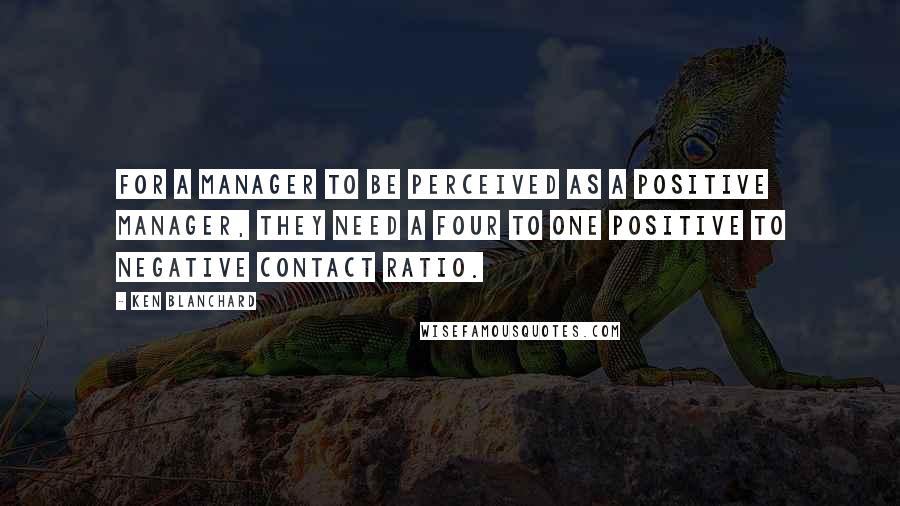 Ken Blanchard Quotes: For a manager to be perceived as a positive manager, they need a four to one positive to negative contact ratio.