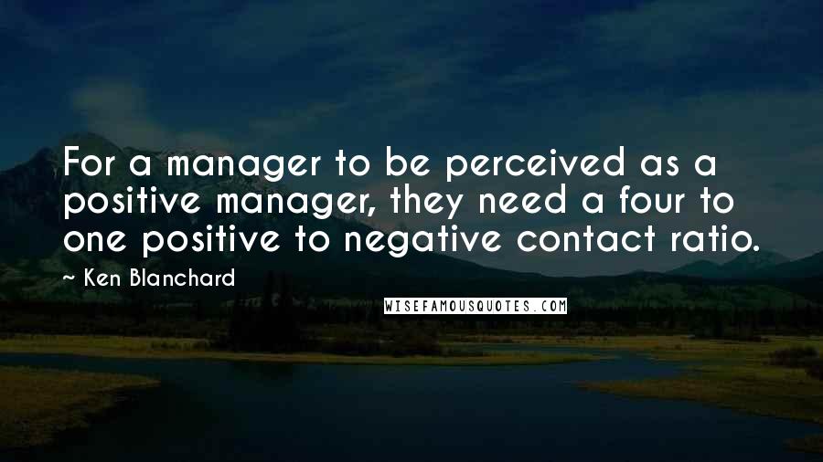 Ken Blanchard Quotes: For a manager to be perceived as a positive manager, they need a four to one positive to negative contact ratio.