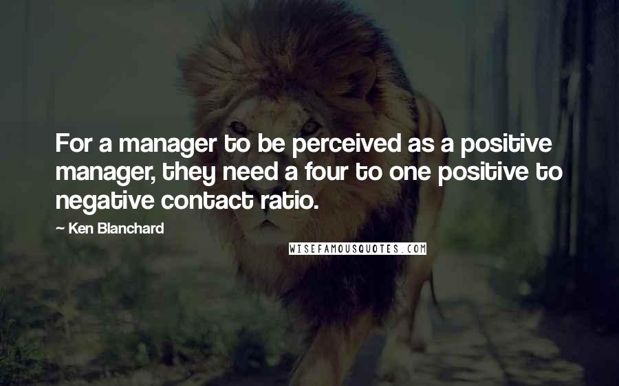 Ken Blanchard Quotes: For a manager to be perceived as a positive manager, they need a four to one positive to negative contact ratio.