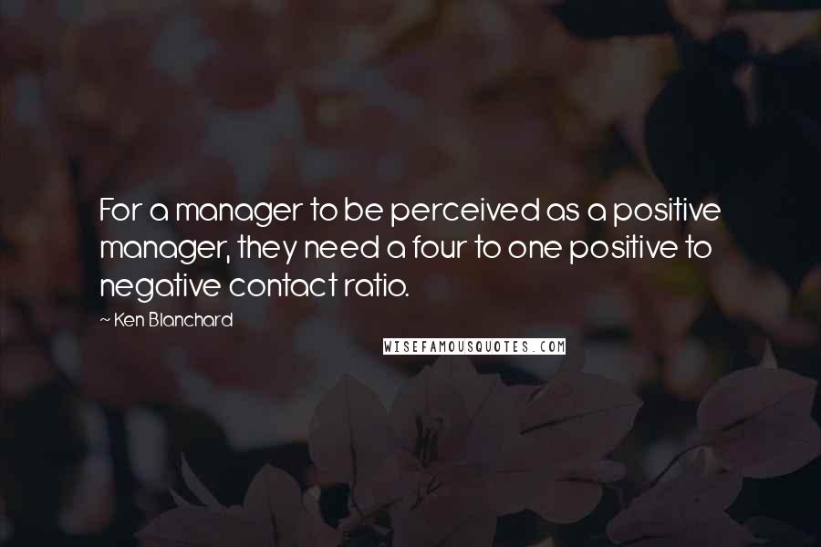 Ken Blanchard Quotes: For a manager to be perceived as a positive manager, they need a four to one positive to negative contact ratio.