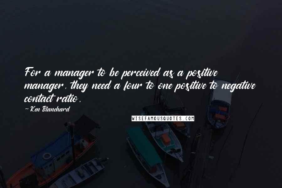 Ken Blanchard Quotes: For a manager to be perceived as a positive manager, they need a four to one positive to negative contact ratio.