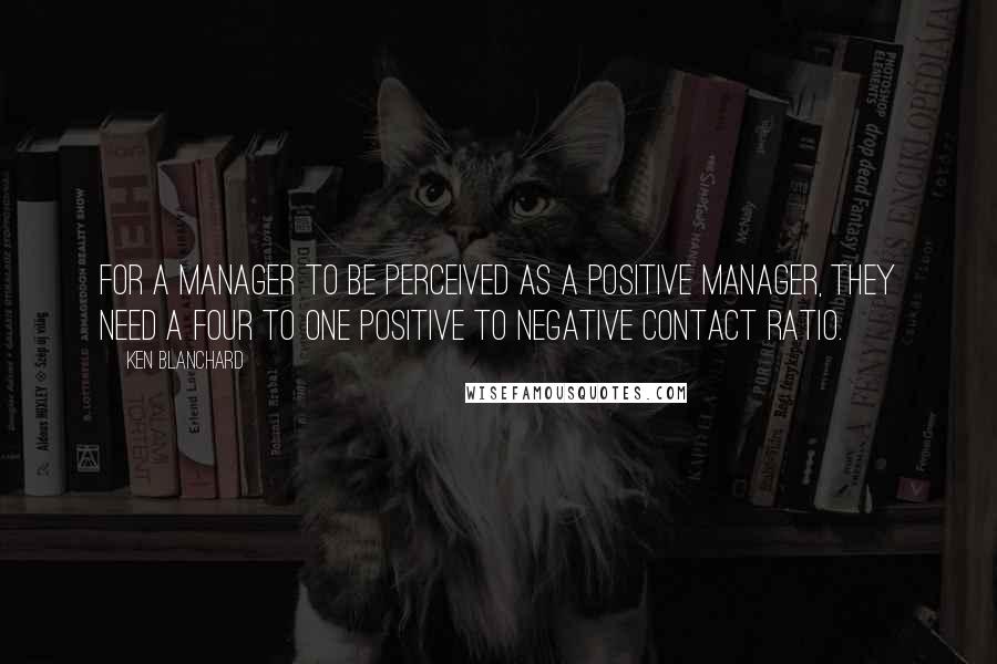 Ken Blanchard Quotes: For a manager to be perceived as a positive manager, they need a four to one positive to negative contact ratio.