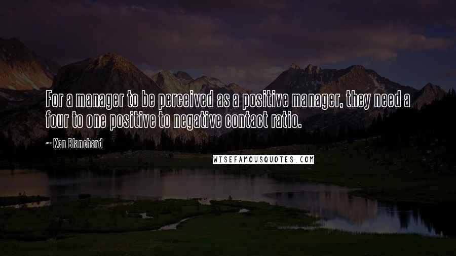 Ken Blanchard Quotes: For a manager to be perceived as a positive manager, they need a four to one positive to negative contact ratio.