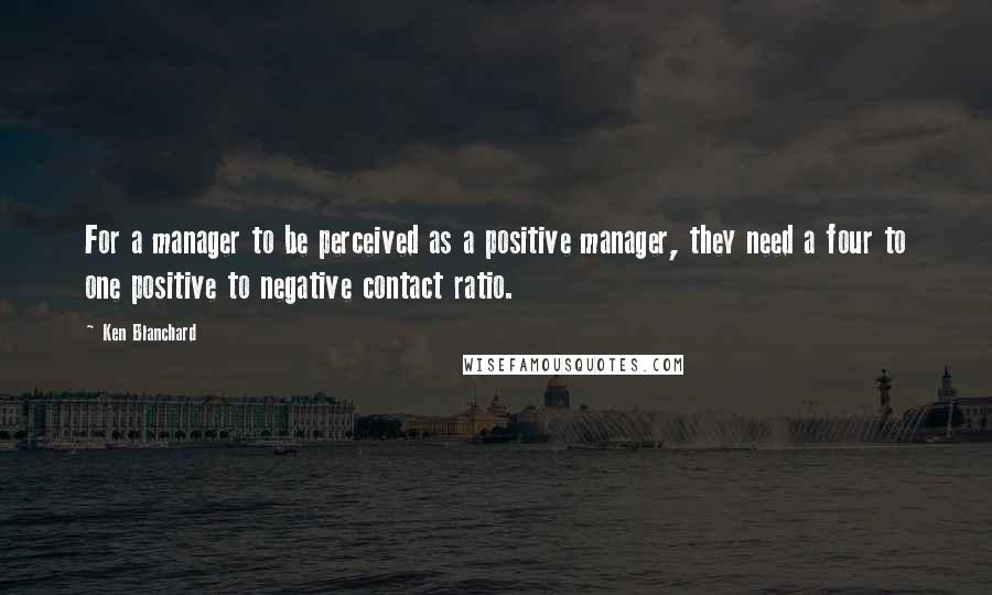 Ken Blanchard Quotes: For a manager to be perceived as a positive manager, they need a four to one positive to negative contact ratio.