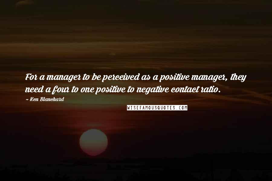 Ken Blanchard Quotes: For a manager to be perceived as a positive manager, they need a four to one positive to negative contact ratio.