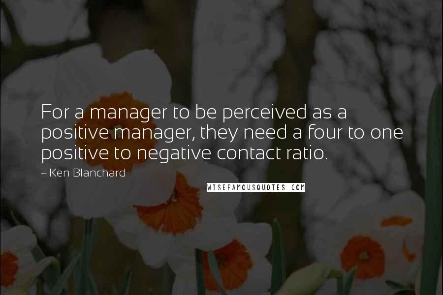 Ken Blanchard Quotes: For a manager to be perceived as a positive manager, they need a four to one positive to negative contact ratio.