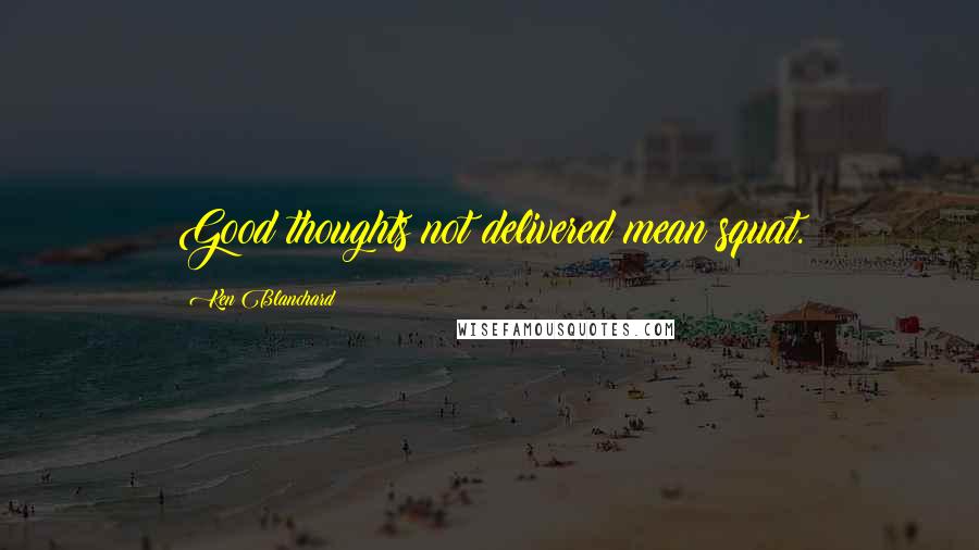 Ken Blanchard Quotes: Good thoughts not delivered mean squat.