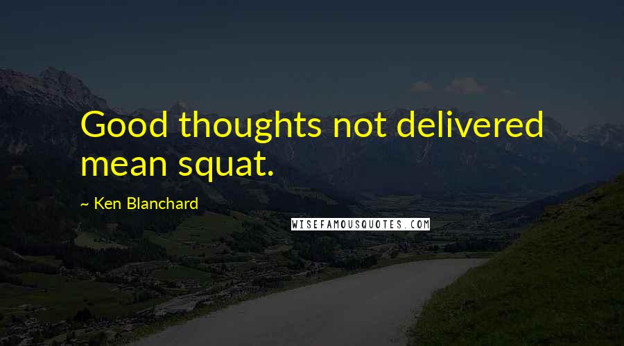 Ken Blanchard Quotes: Good thoughts not delivered mean squat.