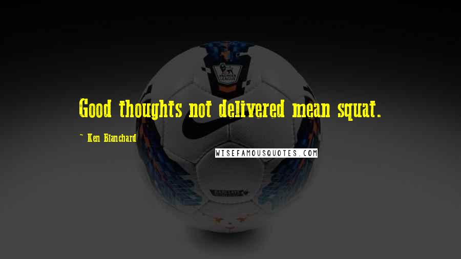 Ken Blanchard Quotes: Good thoughts not delivered mean squat.