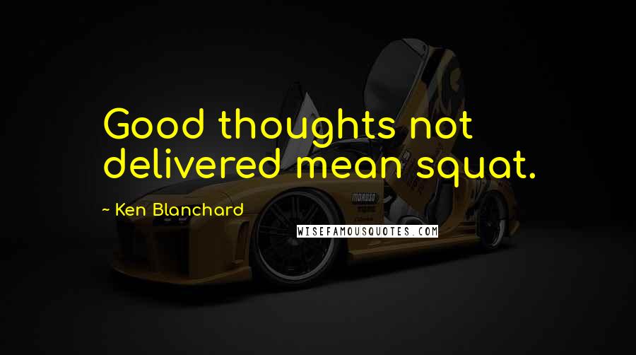 Ken Blanchard Quotes: Good thoughts not delivered mean squat.