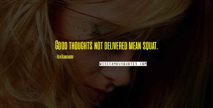 Ken Blanchard Quotes: Good thoughts not delivered mean squat.