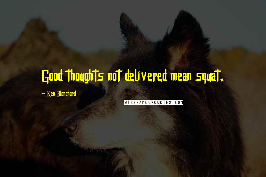 Ken Blanchard Quotes: Good thoughts not delivered mean squat.