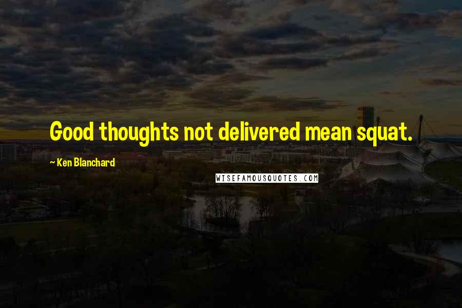 Ken Blanchard Quotes: Good thoughts not delivered mean squat.