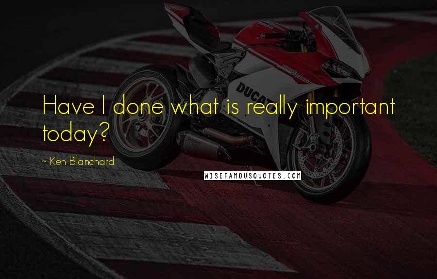 Ken Blanchard Quotes: Have I done what is really important today?