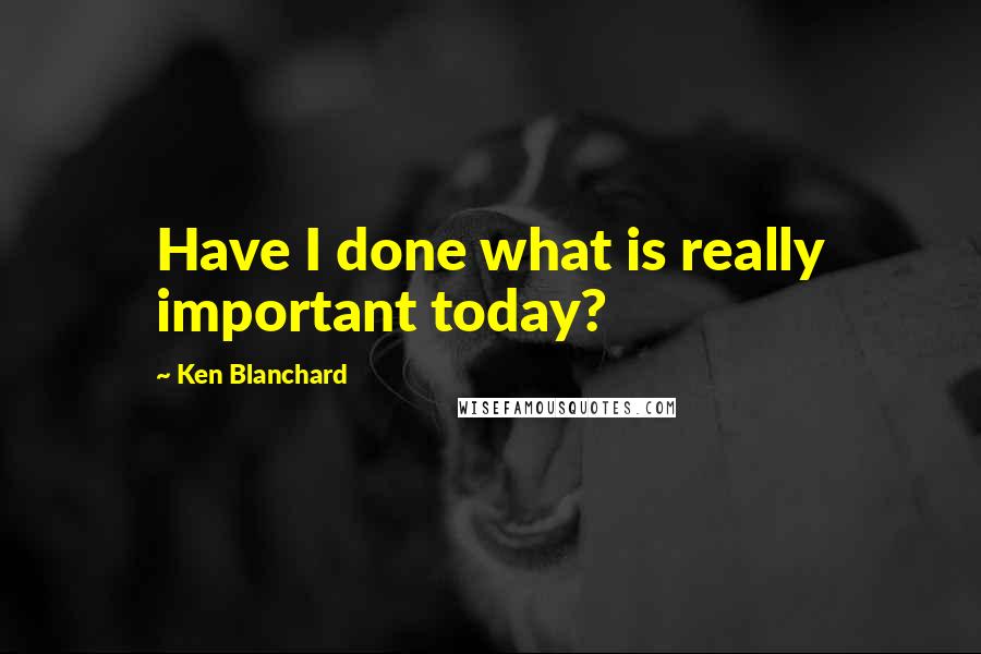 Ken Blanchard Quotes: Have I done what is really important today?