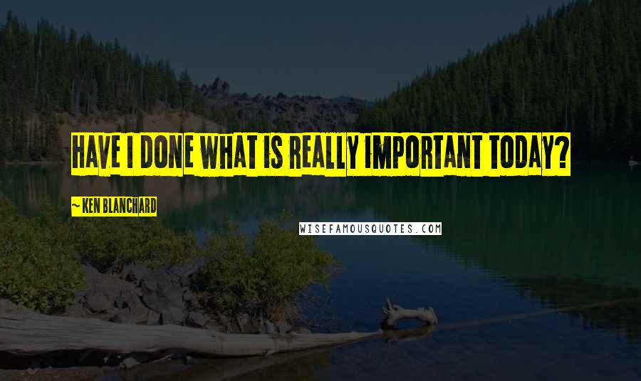 Ken Blanchard Quotes: Have I done what is really important today?