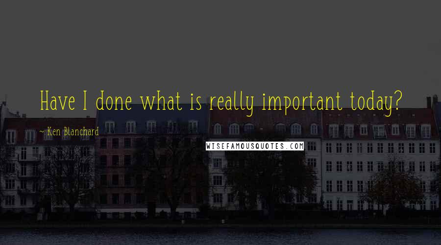 Ken Blanchard Quotes: Have I done what is really important today?