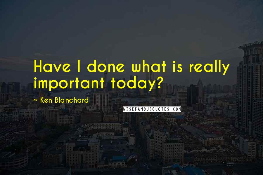 Ken Blanchard Quotes: Have I done what is really important today?