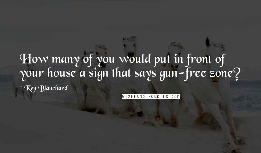 Ken Blanchard Quotes: How many of you would put in front of your house a sign that says gun-free zone?