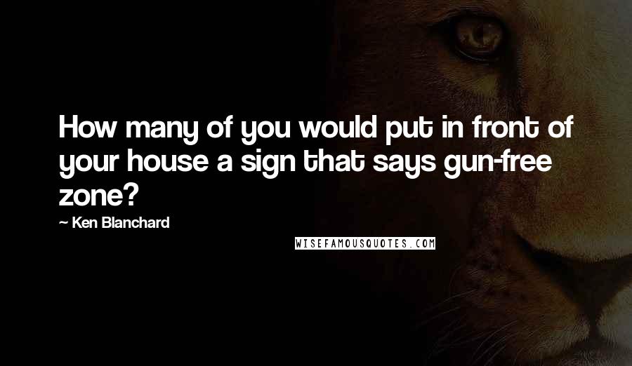 Ken Blanchard Quotes: How many of you would put in front of your house a sign that says gun-free zone?