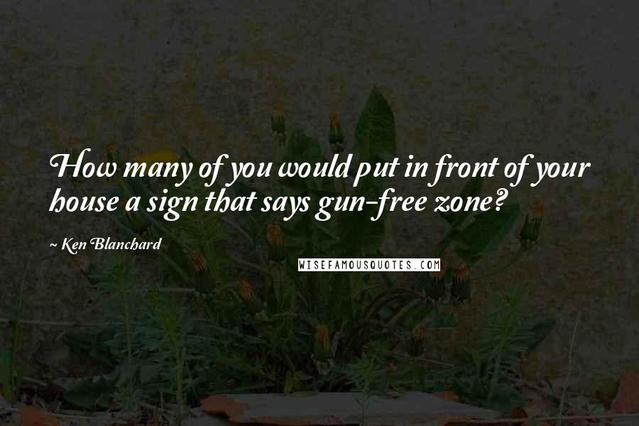 Ken Blanchard Quotes: How many of you would put in front of your house a sign that says gun-free zone?