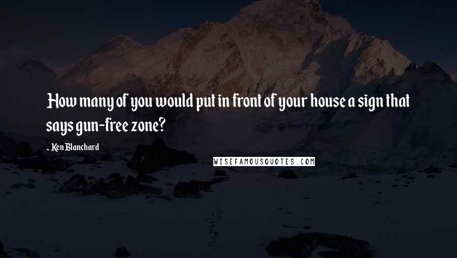 Ken Blanchard Quotes: How many of you would put in front of your house a sign that says gun-free zone?