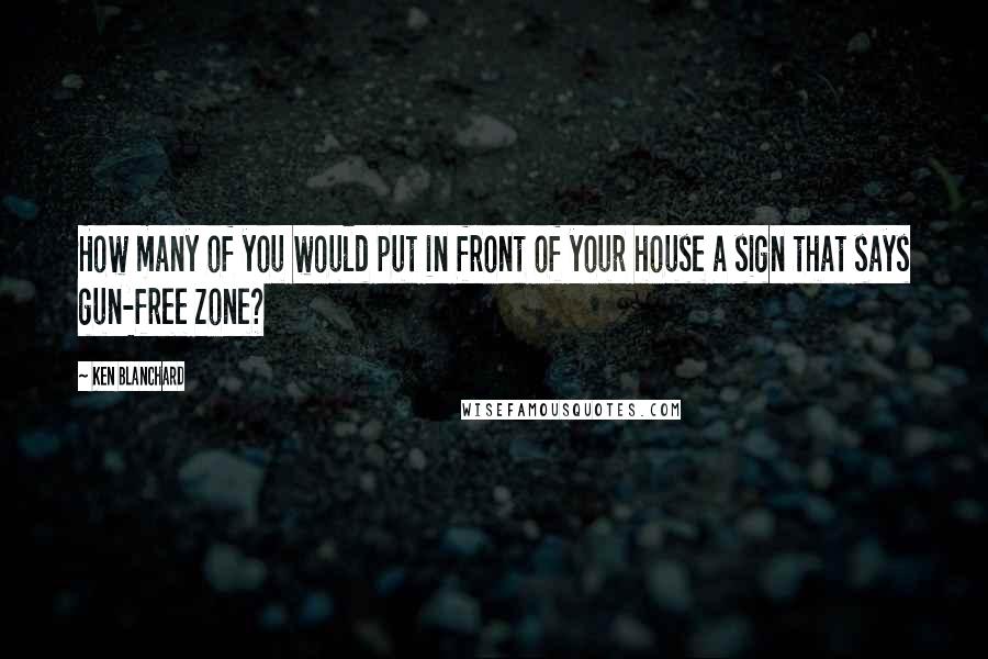 Ken Blanchard Quotes: How many of you would put in front of your house a sign that says gun-free zone?