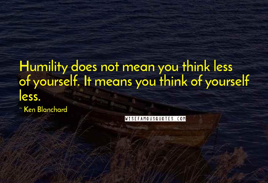 Ken Blanchard Quotes: Humility does not mean you think less of yourself. It means you think of yourself less.