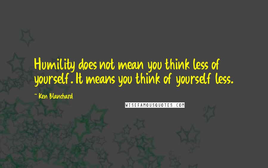 Ken Blanchard Quotes: Humility does not mean you think less of yourself. It means you think of yourself less.