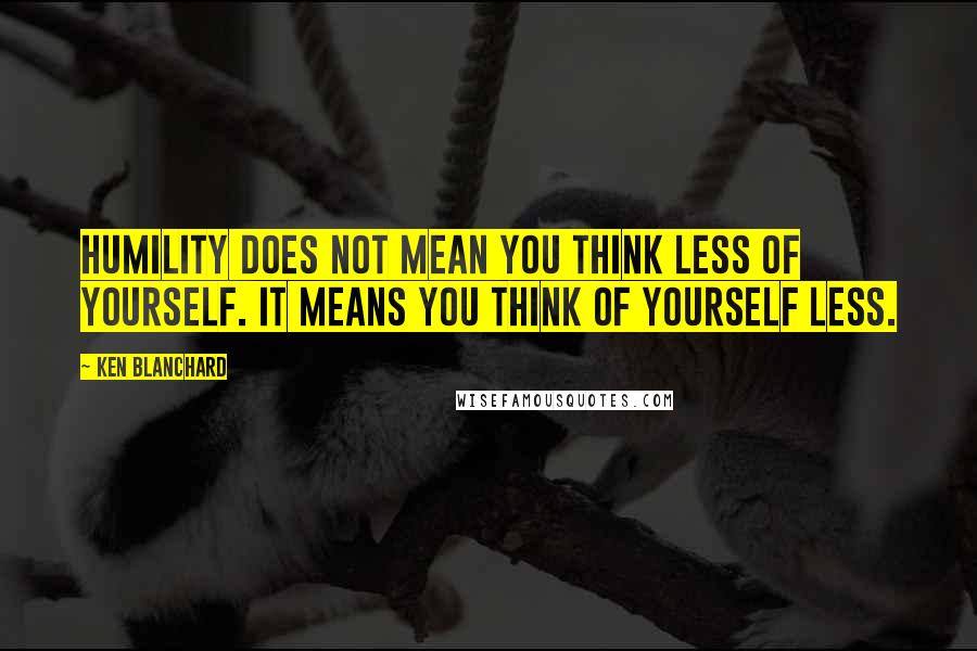 Ken Blanchard Quotes: Humility does not mean you think less of yourself. It means you think of yourself less.