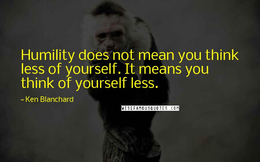 Ken Blanchard Quotes: Humility does not mean you think less of yourself. It means you think of yourself less.