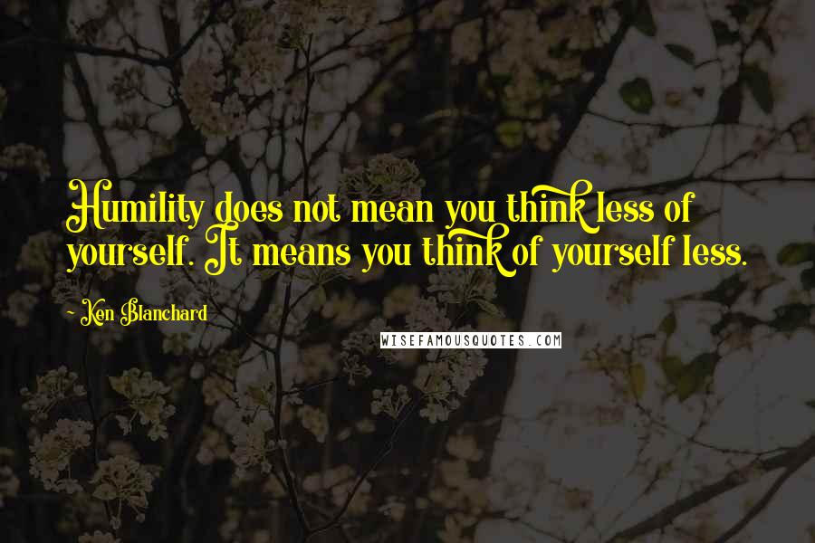 Ken Blanchard Quotes: Humility does not mean you think less of yourself. It means you think of yourself less.