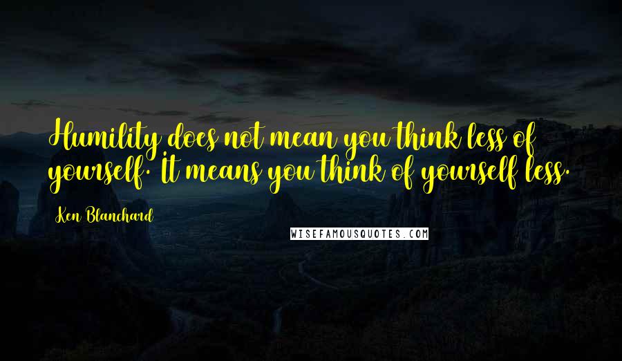 Ken Blanchard Quotes: Humility does not mean you think less of yourself. It means you think of yourself less.