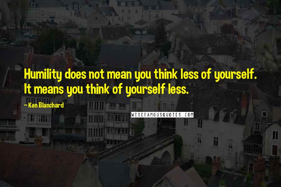 Ken Blanchard Quotes: Humility does not mean you think less of yourself. It means you think of yourself less.