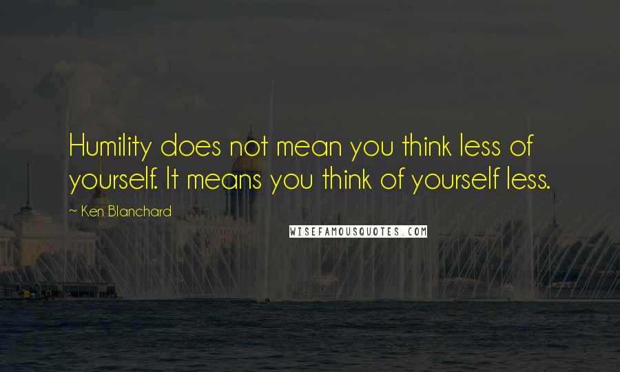 Ken Blanchard Quotes: Humility does not mean you think less of yourself. It means you think of yourself less.