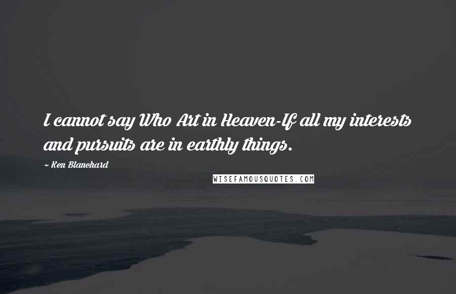 Ken Blanchard Quotes: I cannot say Who Art in Heaven-If all my interests and pursuits are in earthly things.