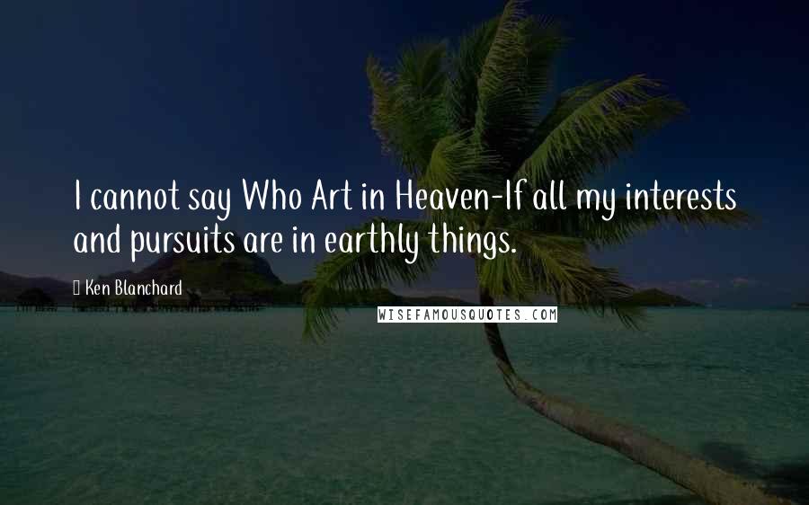 Ken Blanchard Quotes: I cannot say Who Art in Heaven-If all my interests and pursuits are in earthly things.