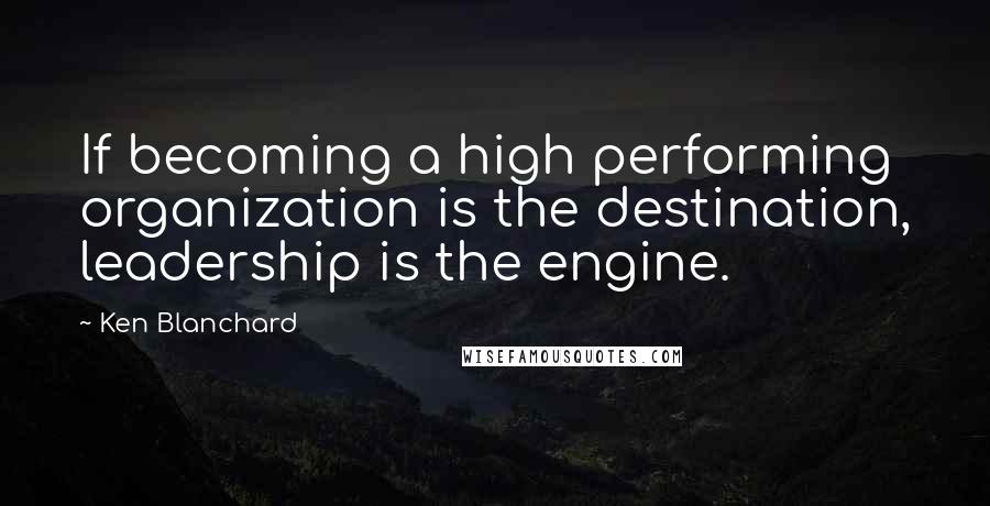 Ken Blanchard Quotes: If becoming a high performing organization is the destination, leadership is the engine.