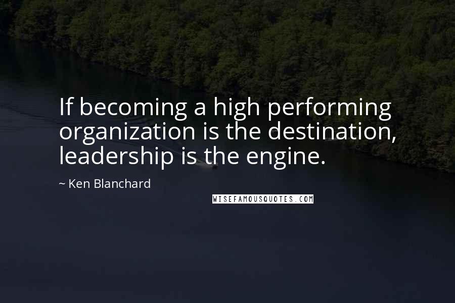 Ken Blanchard Quotes: If becoming a high performing organization is the destination, leadership is the engine.